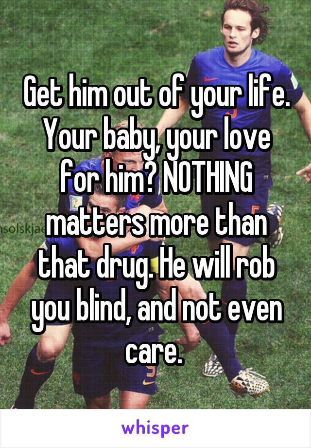 Get him out of your life. Your baby, your love for him? NOTHING matters more than that drug. He will rob you blind, and not even care. 