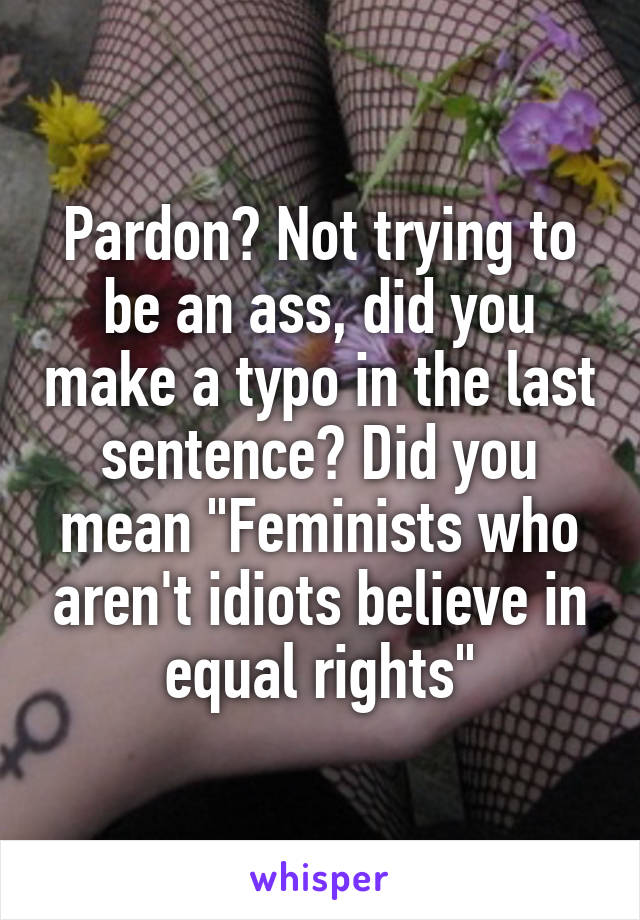 Pardon? Not trying to be an ass, did you make a typo in the last sentence? Did you mean "Feminists who aren't idiots believe in equal rights"