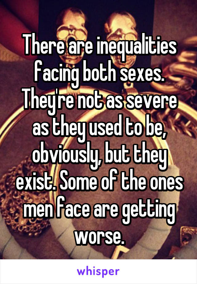 There are inequalities facing both sexes. They're not as severe as they used to be, obviously, but they exist. Some of the ones men face are getting worse.