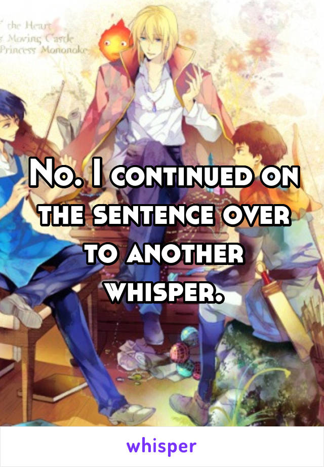 No. I continued on the sentence over to another whisper.