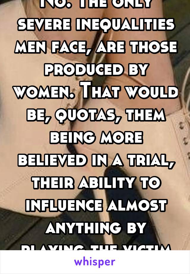 No. The only severe inequalities men face, are those produced by women. That would be, quotas, them being more believed in a trial, their ability to influence almost anything by playing the victim etc