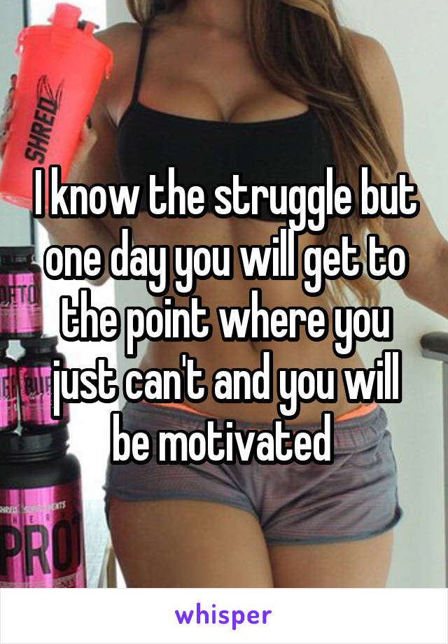 I know the struggle but one day you will get to the point where you just can't and you will be motivated 