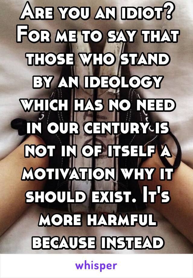 Are you an idiot? For me to say that those who stand by an ideology which has no need in our century is not in of itself a motivation why it should exist. It's more harmful because instead of...