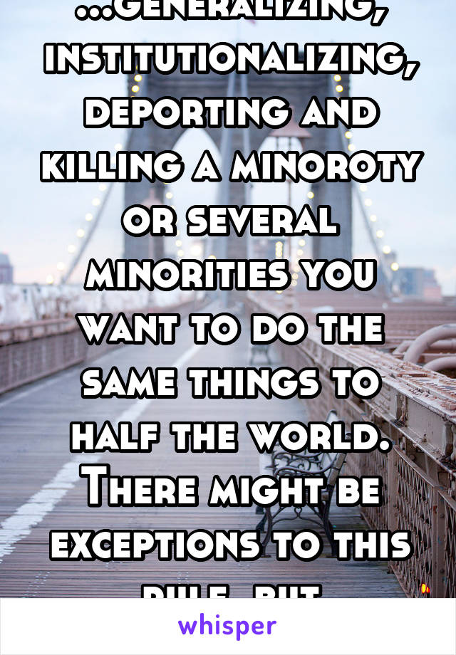 ...generalizing, institutionalizing, deporting and killing a minoroty or several minorities you want to do the same things to half the world. There might be exceptions to this rule, but generally...