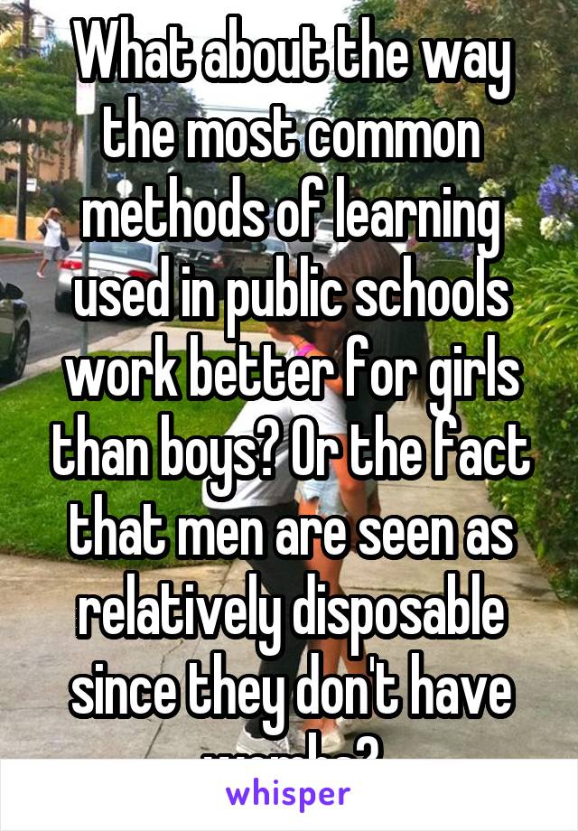 What about the way the most common methods of learning used in public schools work better for girls than boys? Or the fact that men are seen as relatively disposable since they don't have wombs?