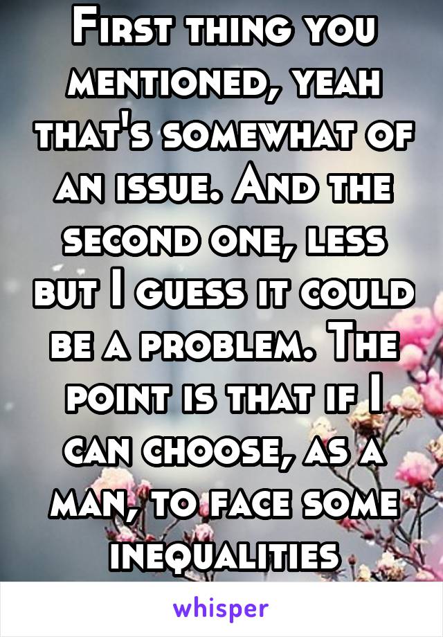 First thing you mentioned, yeah that's somewhat of an issue. And the second one, less but I guess it could be a problem. The point is that if I can choose, as a man, to face some inequalities whilst..