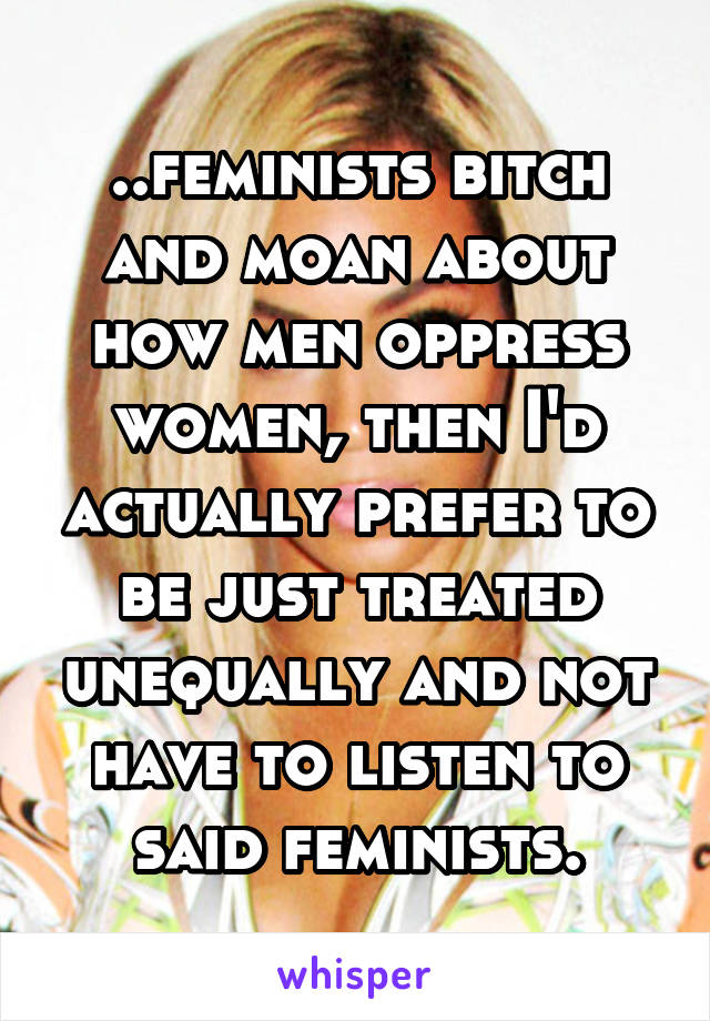 ..feminists bitch and moan about how men oppress women, then I'd actually prefer to be just treated unequally and not have to listen to said feminists.