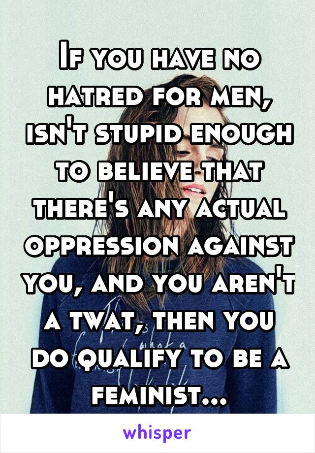 If you have no hatred for men, isn't stupid enough to believe that there's any actual oppression against you, and you aren't a twat, then you do qualify to be a feminist...