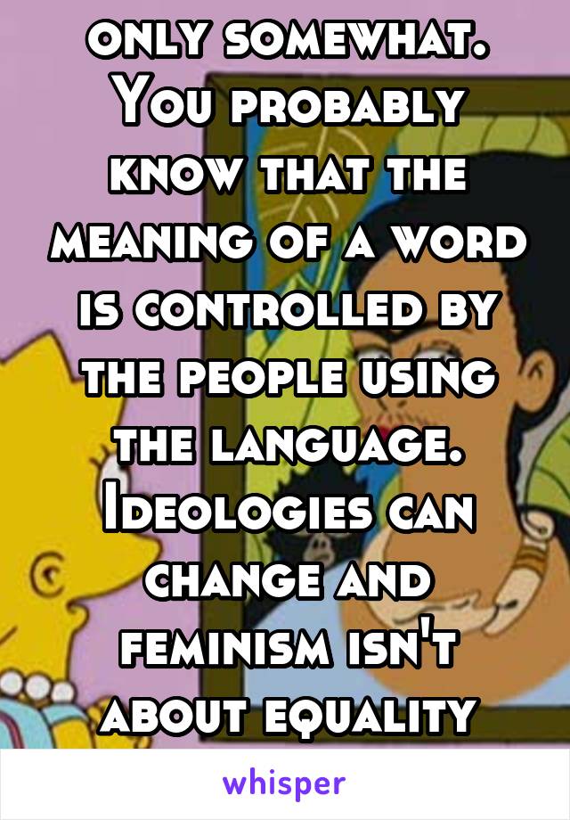 Somewhat. But only somewhat. You probably know that the meaning of a word is controlled by the people using the language. Ideologies can change and feminism isn't about equality anymore, it's about...