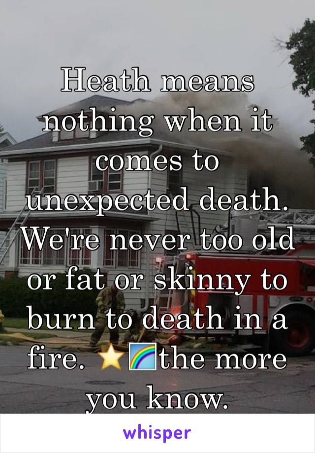 Heath means nothing when it comes to unexpected death. We're never too old or fat or skinny to burn to death in a fire. ⭐️🌈the more you know.