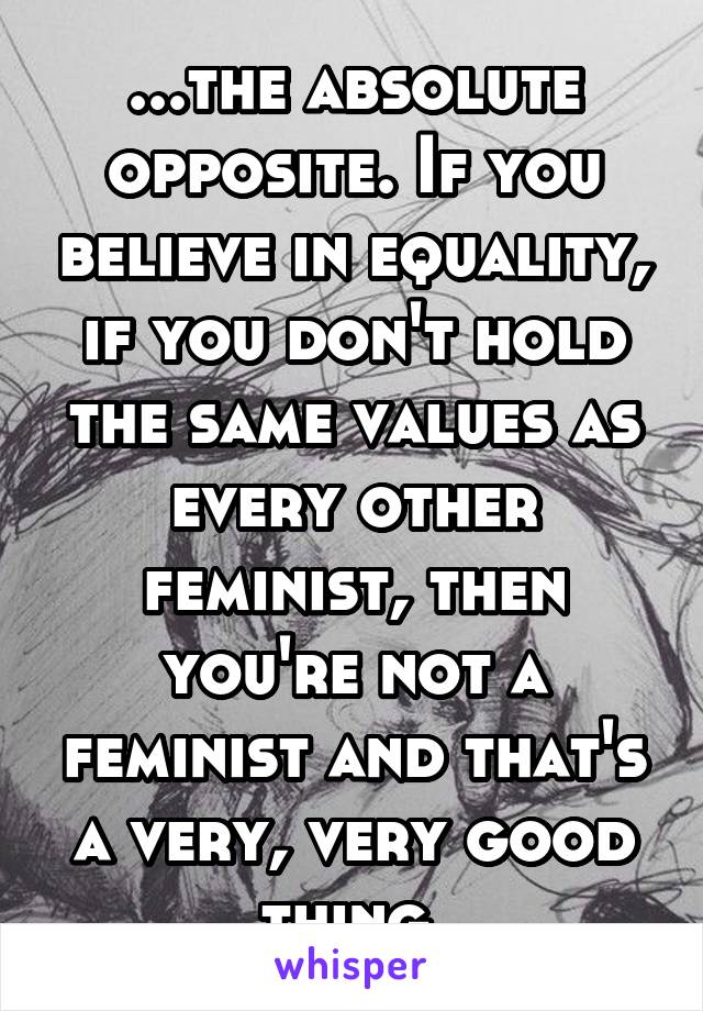 ...the absolute opposite. If you believe in equality, if you don't hold the same values as every other feminist, then you're not a feminist and that's a very, very good thing.