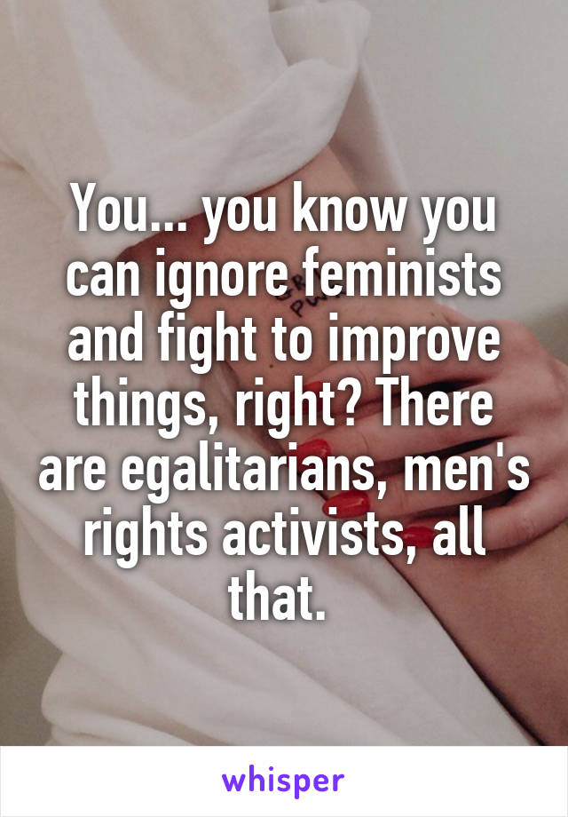 You... you know you can ignore feminists and fight to improve things, right? There are egalitarians, men's rights activists, all that. 