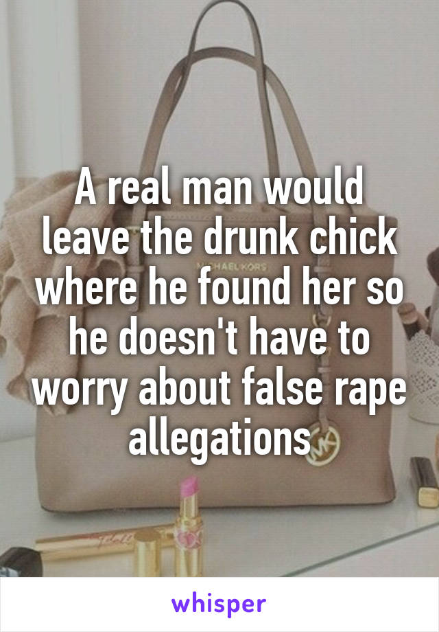 A real man would leave the drunk chick where he found her so he doesn't have to worry about false rape allegations