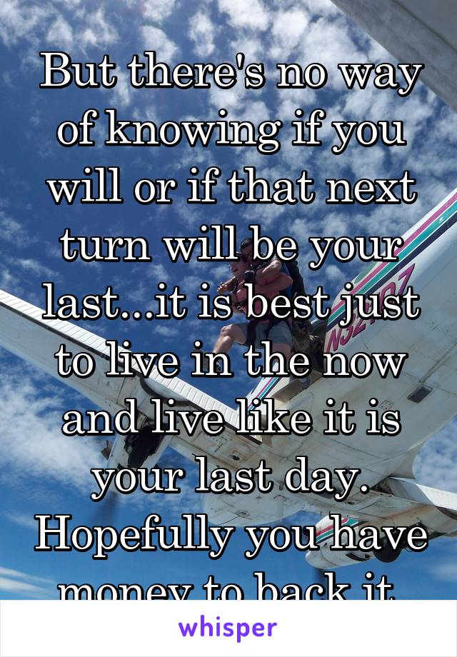 But there's no way of knowing if you will or if that next turn will be your last...it is best just to live in the now and live like it is your last day. Hopefully you have money to back it.