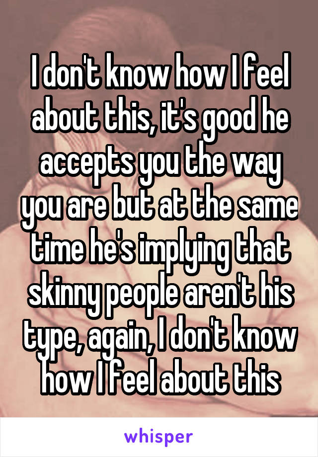 I don't know how I feel about this, it's good he accepts you the way you are but at the same time he's implying that skinny people aren't his type, again, I don't know how I feel about this
