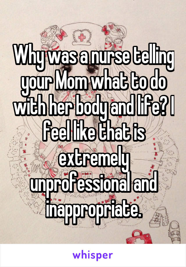 Why was a nurse telling your Mom what to do with her body and life? I feel like that is extremely unprofessional and inappropriate.