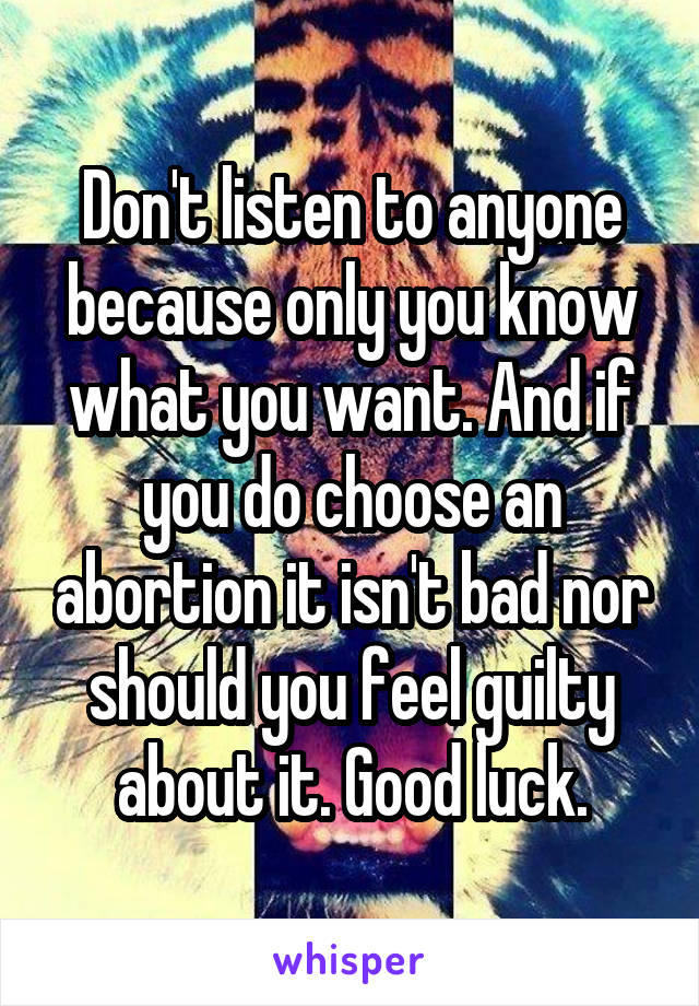 Don't listen to anyone because only you know what you want. And if you do choose an abortion it isn't bad nor should you feel guilty about it. Good luck.