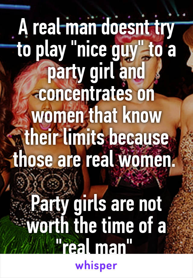A real man doesnt try to play "nice guy" to a party girl and concentrates on women that know their limits because those are real women. 

Party girls are not worth the time of a "real man" 
