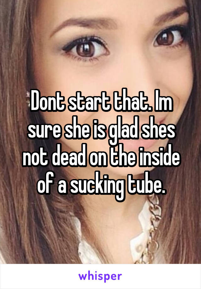 Dont start that. Im sure she is glad shes not dead on the inside of a sucking tube.
