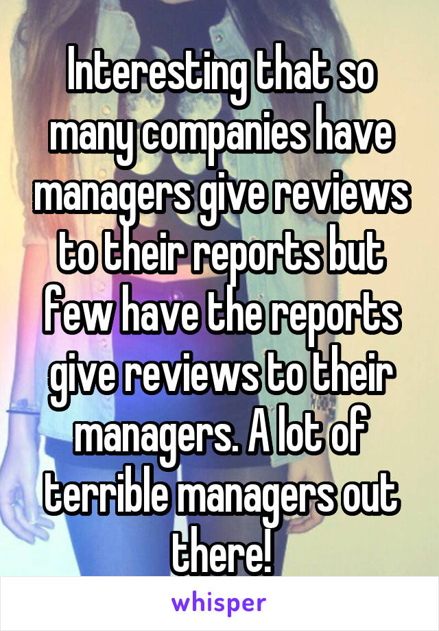 Interesting that so many companies have managers give reviews to their reports but few have the reports give reviews to their managers. A lot of terrible managers out there!