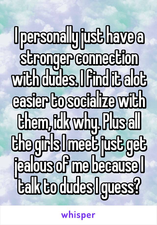 I personally just have a stronger connection with dudes. I find it alot easier to socialize with them, idk why. Plus all the girls I meet just get jealous of me because I talk to dudes I guess?