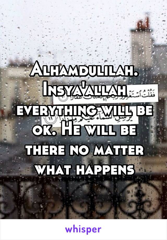 Alhamdulilah. Insya'allah everything will be ok. He will be there no matter what happens