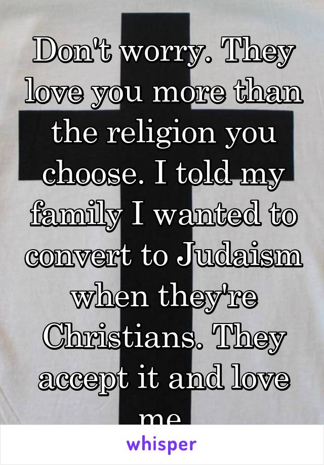 Don't worry. They love you more than the religion you choose. I told my family I wanted to convert to Judaism when they're Christians. They accept it and love me.