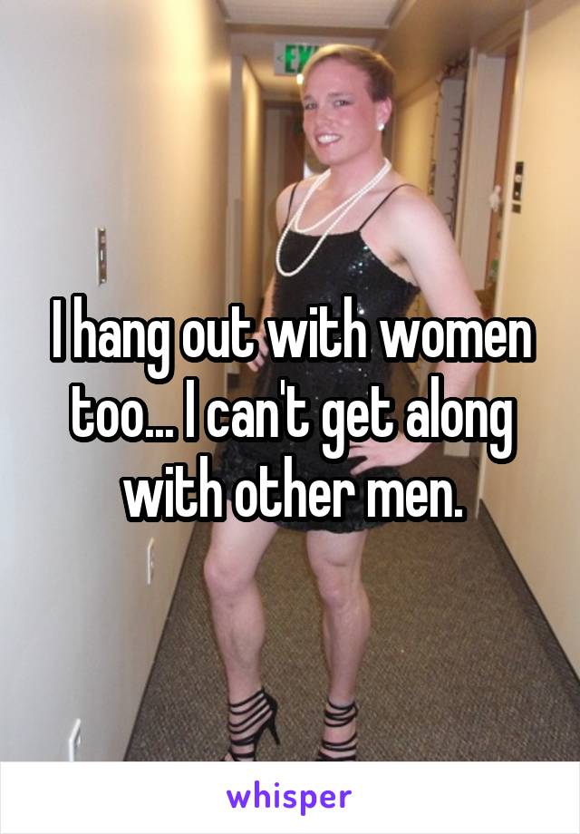 I hang out with women too... I can't get along with other men.