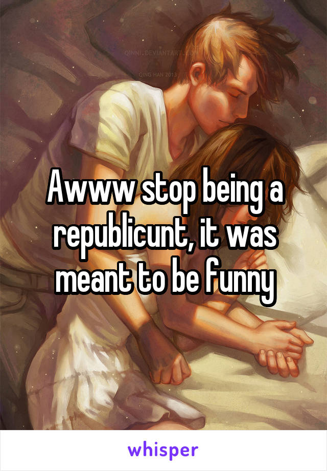 Awww stop being a republicunt, it was meant to be funny