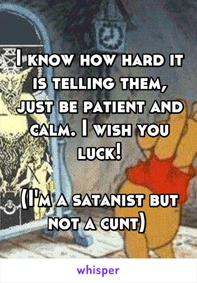 I know how hard it is telling them, just be patient and calm. I wish you luck!

(I'm a satanist but not a cunt) 