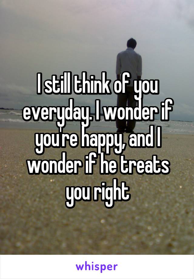 I still think of you everyday. I wonder if you're happy, and I wonder if he treats you right
