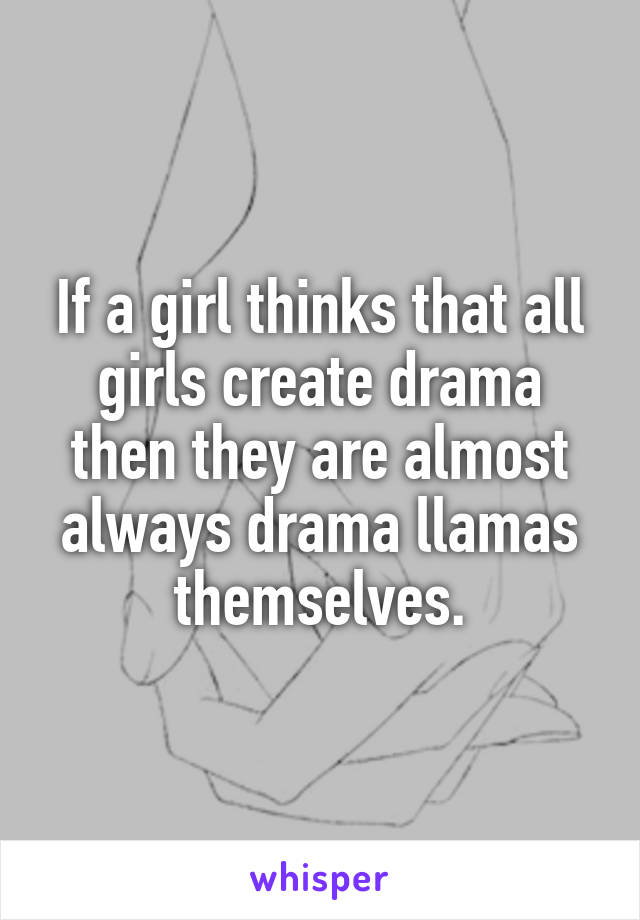 If a girl thinks that all girls create drama then they are almost always drama llamas themselves.