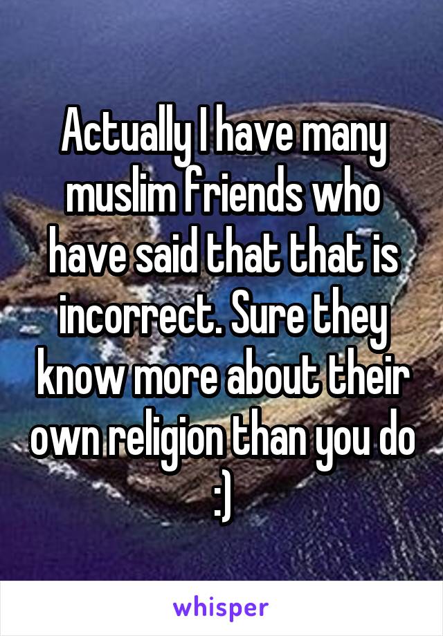 Actually I have many muslim friends who have said that that is incorrect. Sure they know more about their own religion than you do :)