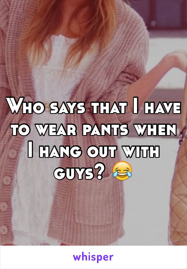 Who says that I have to wear pants when I hang out with guys? 😂