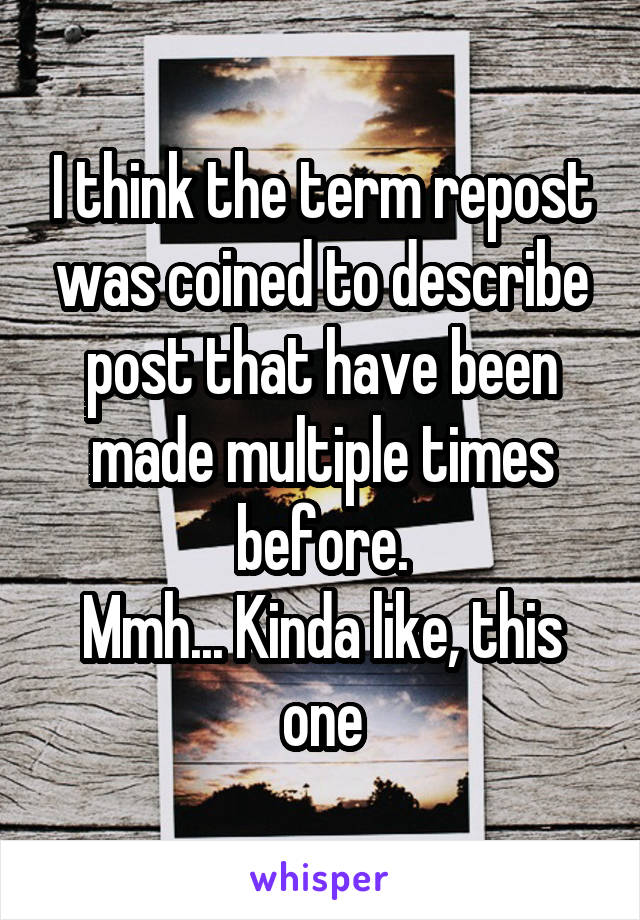 I think the term repost was coined to describe post that have been made multiple times before.
Mmh... Kinda like, this one