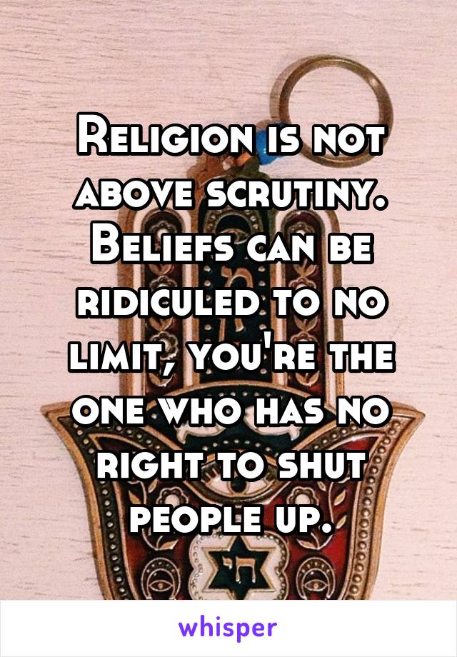 Religion is not above scrutiny. Beliefs can be ridiculed to no limit, you're the one who has no right to shut people up.