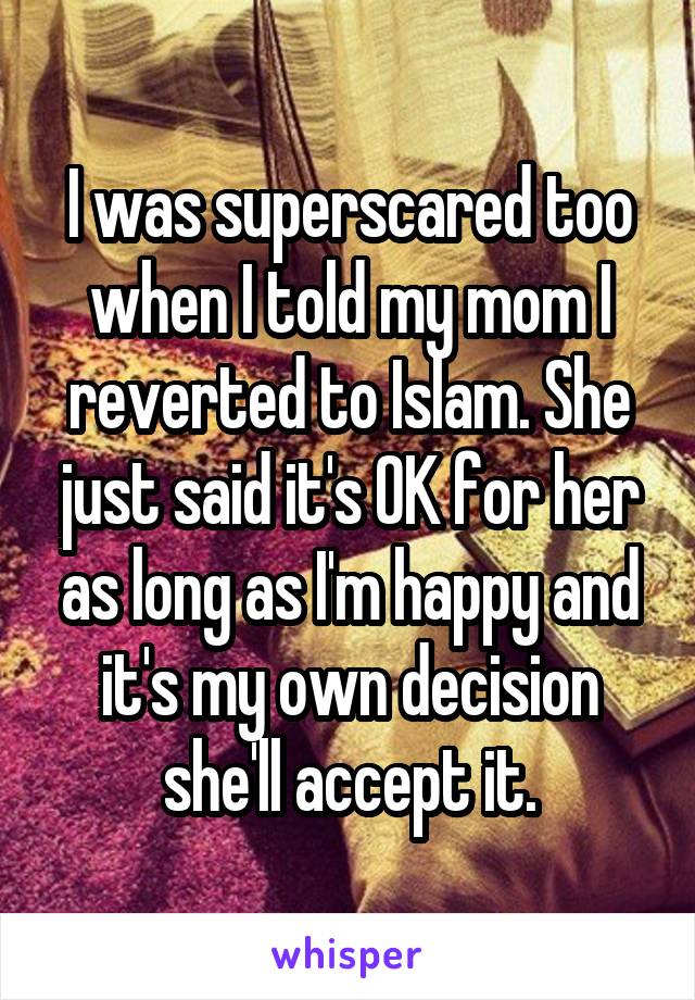 I was superscared too when I told my mom I reverted to Islam. She just said it's OK for her as long as I'm happy and it's my own decision she'll accept it.