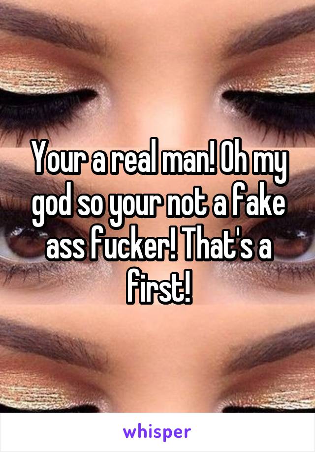 Your a real man! Oh my god so your not a fake ass fucker! That's a first!