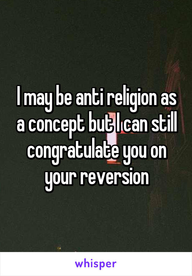 I may be anti religion as a concept but I can still congratulate you on your reversion