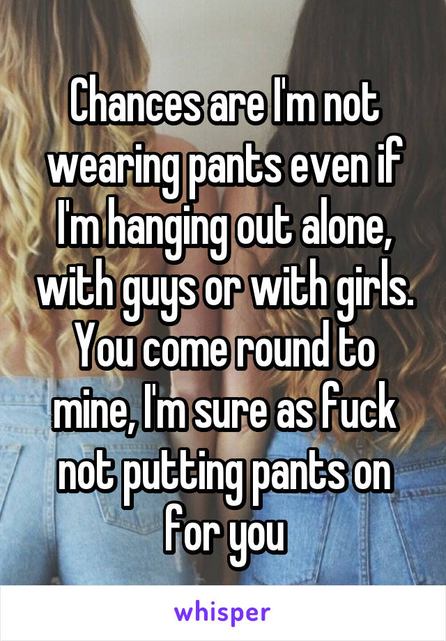 Chances are I'm not wearing pants even if I'm hanging out alone, with guys or with girls.
You come round to mine, I'm sure as fuck not putting pants on for you