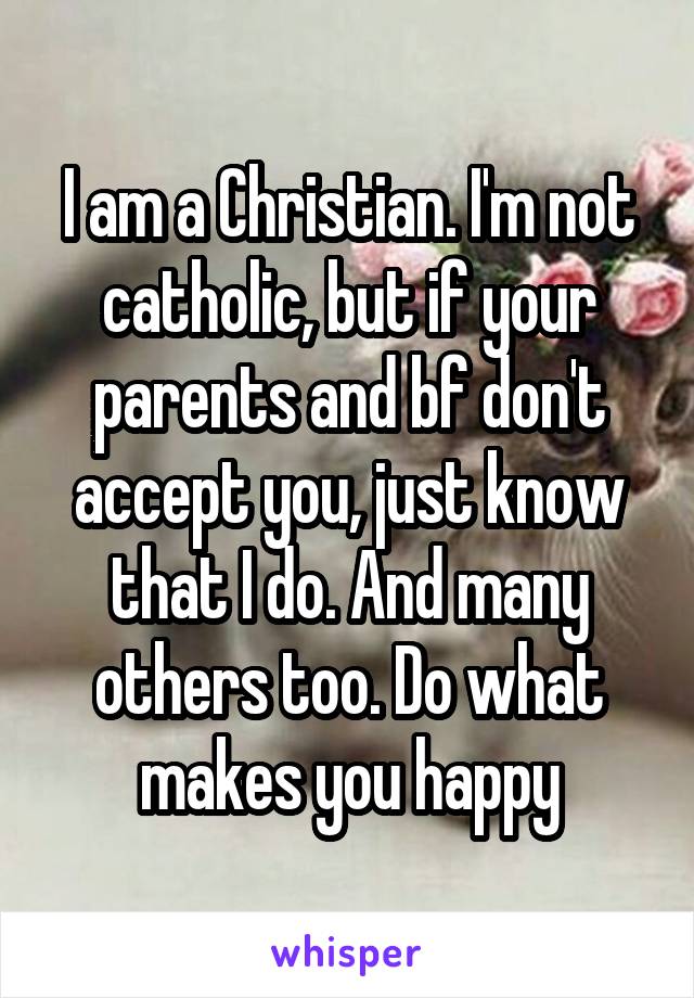 I am a Christian. I'm not catholic, but if your parents and bf don't accept you, just know that I do. And many others too. Do what makes you happy