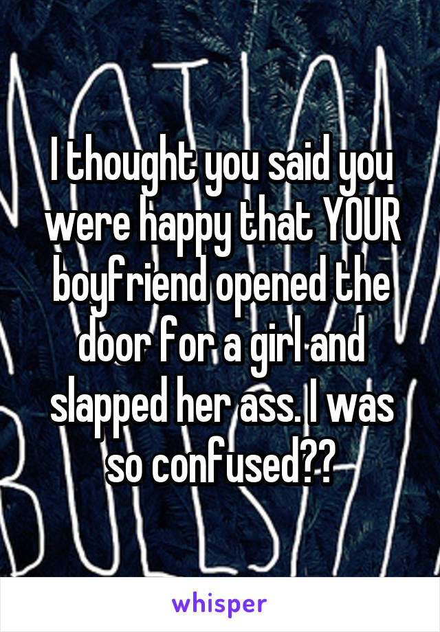 I thought you said you were happy that YOUR boyfriend opened the door for a girl and slapped her ass. I was so confused😹😹