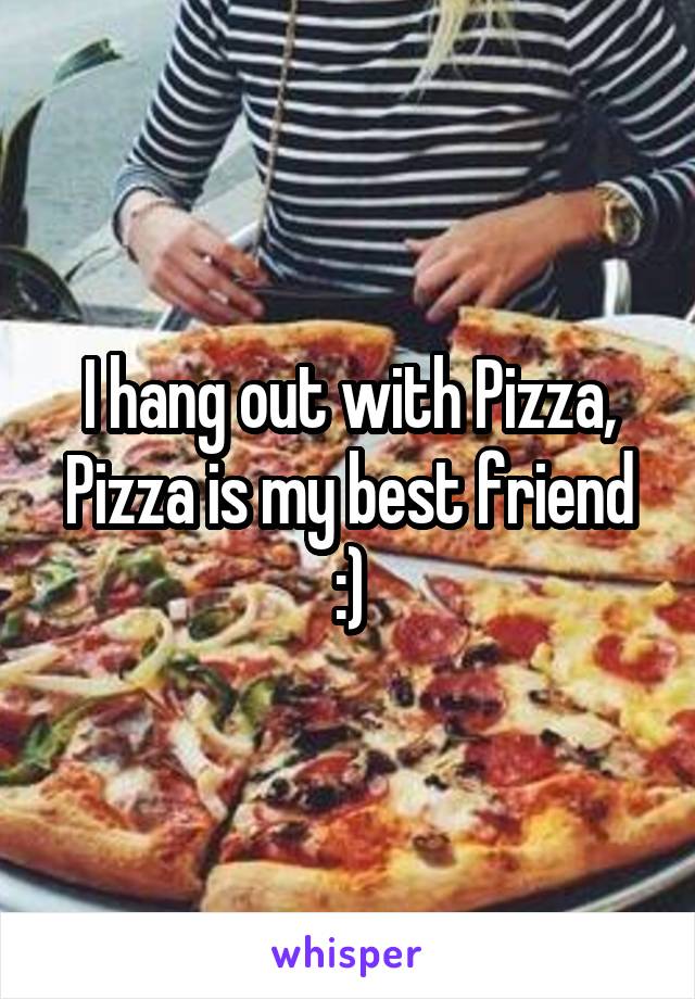 I hang out with Pizza, Pizza is my best friend :)