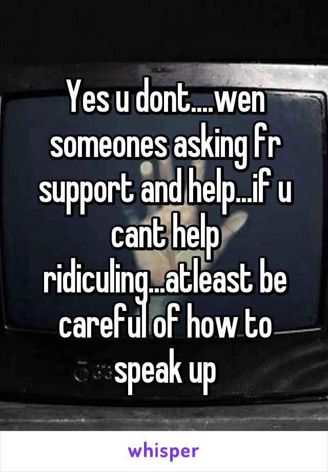 Yes u dont....wen someones asking fr support and help...if u cant help ridiculing...atleast be careful of how to speak up