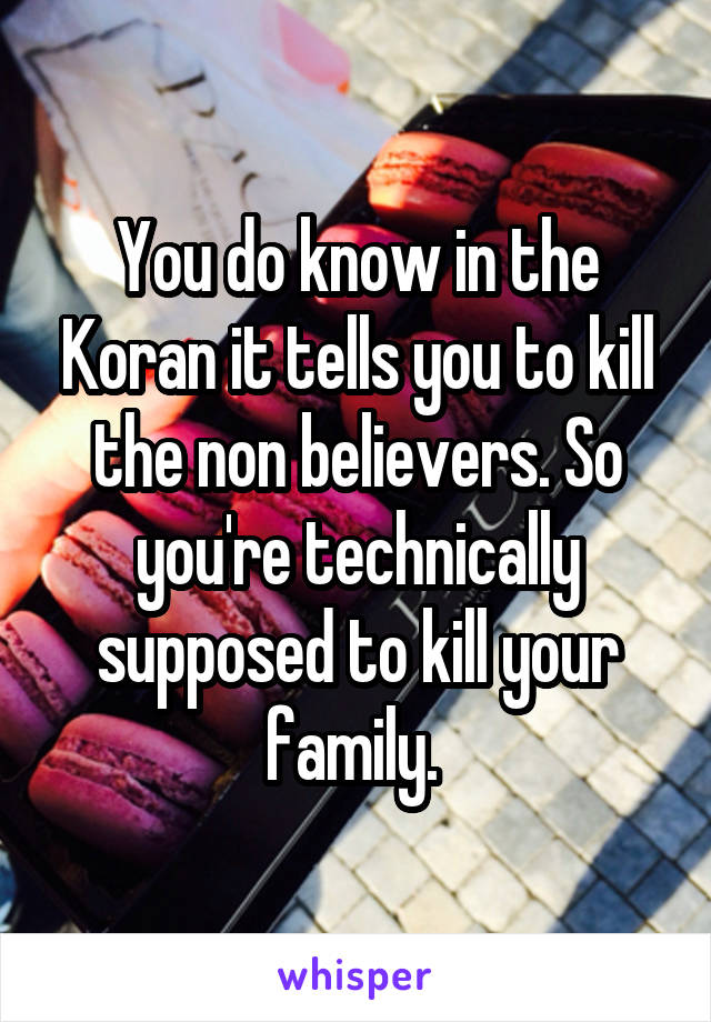 You do know in the Koran it tells you to kill the non believers. So you're technically supposed to kill your family. 