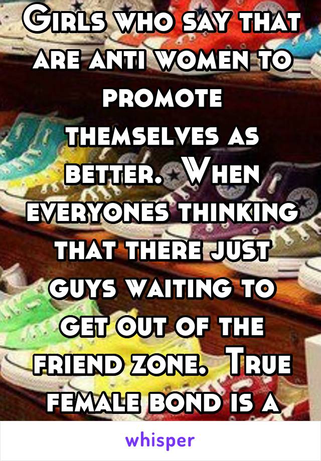 Girls who say that are anti women to promote themselves as better.  When everyones thinking that there just guys waiting to get out of the friend zone.  True female bond is a beautiful thing