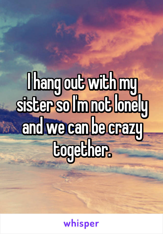 I hang out with my sister so I'm not lonely and we can be crazy together.