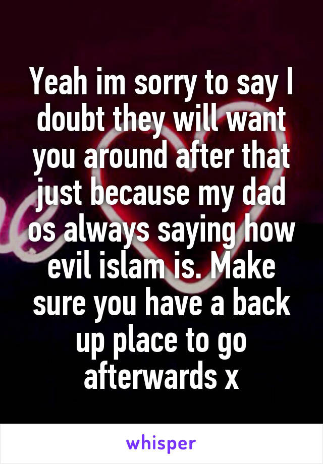 Yeah im sorry to say I doubt they will want you around after that just because my dad os always saying how evil islam is. Make sure you have a back up place to go afterwards x