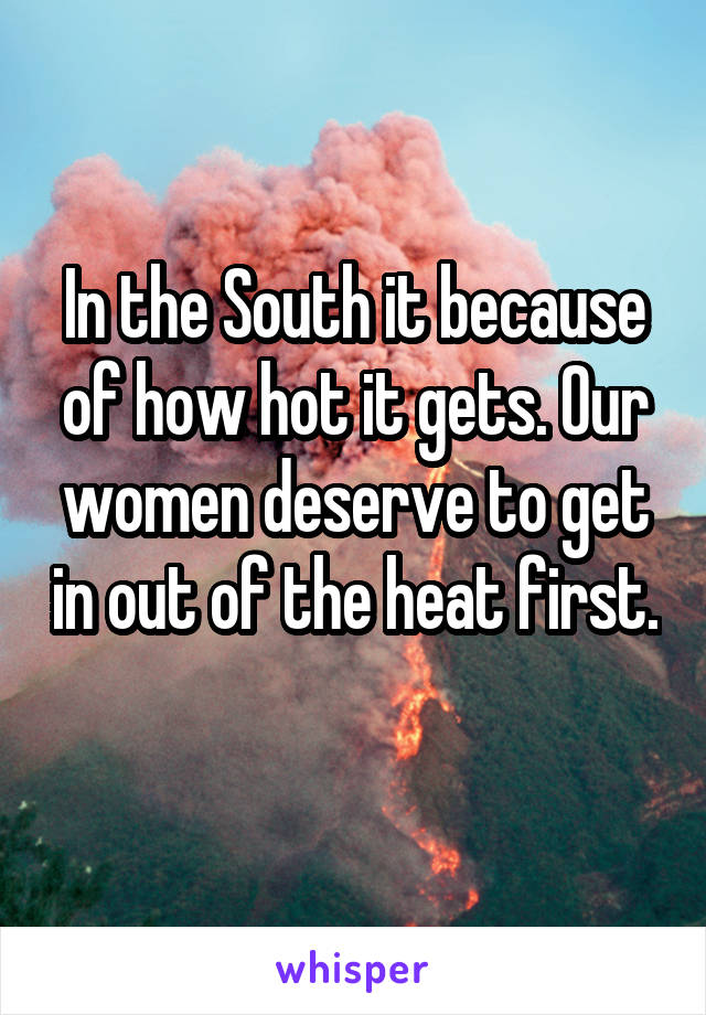 In the South it because of how hot it gets. Our women deserve to get in out of the heat first. 