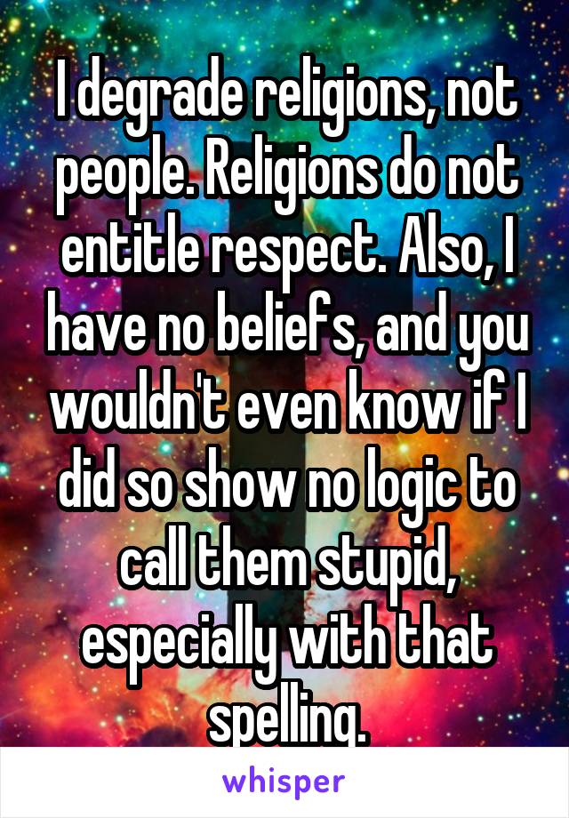 I degrade religions, not people. Religions do not entitle respect. Also, I have no beliefs, and you wouldn't even know if I did so show no logic to call them stupid, especially with that spelling.